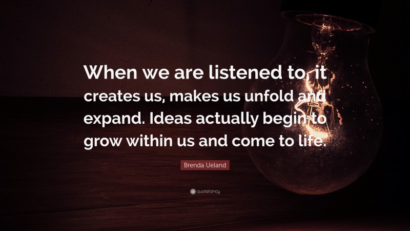 Brenda Ueland Quote: “When we are listened to, it creates us, makes us unfold and expand. Ideas actually begin to grow within us and come to life.”