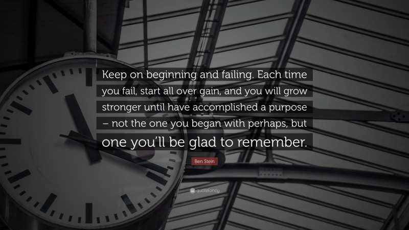Ben Stein Quote: “Keep on beginning and failing. Each time you fail, start all over gain, and you will grow stronger until have accomplished a purpose – not the one you began with perhaps, but one you’ll be glad to remember.”