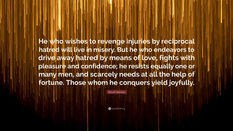 Baruch Spinoza Quote: “He who wishes to revenge injuries by reciprocal hatred will live in misery. But he who endeavors to drive away hatred by means of love, fights with pleasure and confidence; he resists equally one or many men, and scarcely needs at all the help of fortune. Those whom he conquers yield joyfully.”