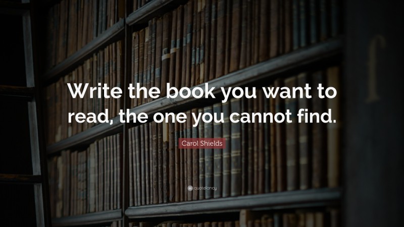 Carol Shields Quote: “Write the book you want to read, the one you cannot find.”