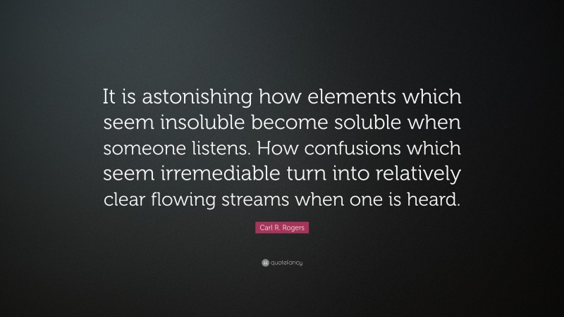 Carl R. Rogers Quote: “It is astonishing how elements which seem insoluble become soluble when someone listens. How confusions which seem irremediable turn into relatively clear flowing streams when one is heard.”