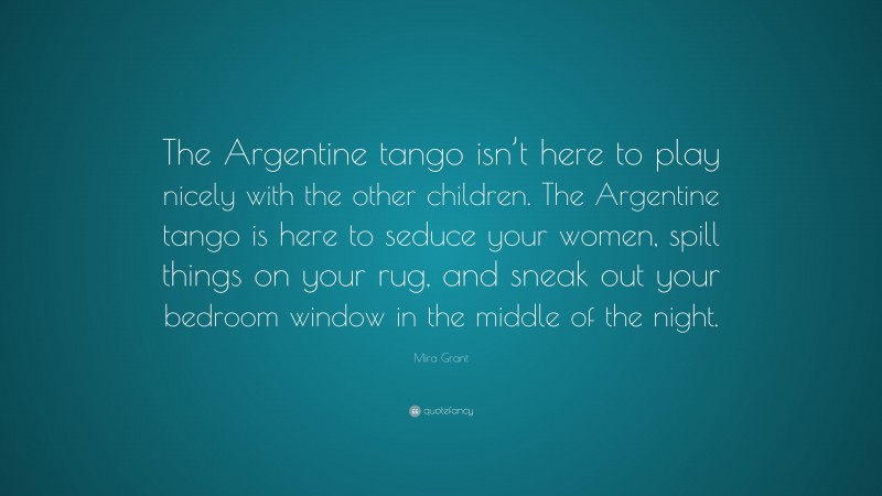 Mira Grant Quote: “The Argentine tango isn’t here to play nicely with the other children. The Argentine tango is here to seduce your women, spill things on your rug, and sneak out your bedroom window in the middle of the night.”