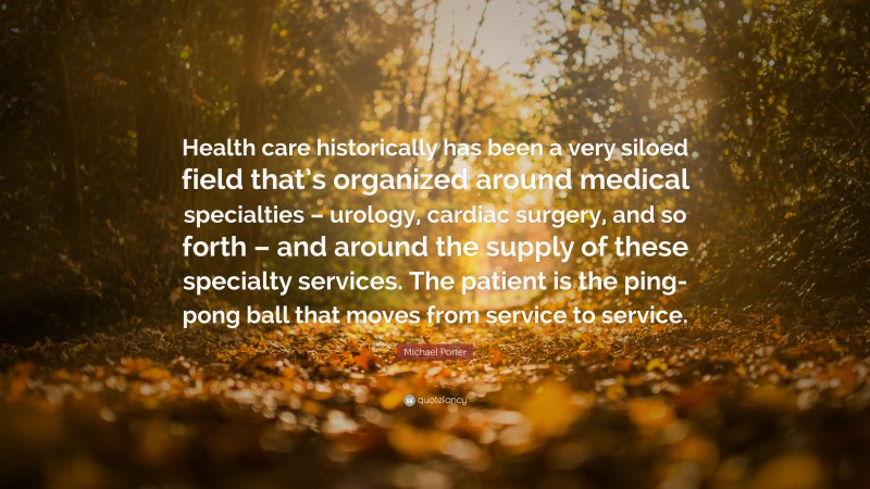 Michael Porter Quote: “Health care historically has been a very siloed field that’s organized around medical specialties – urology, cardiac surgery, and so forth – and around the supply of these specialty services. The patient is the ping-pong ball that moves from service to service.”