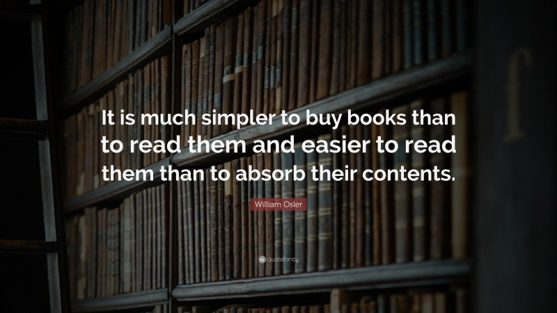 William Osler Quote: “It is much simpler to buy books than to read them and easier to read them than to absorb their contents.”