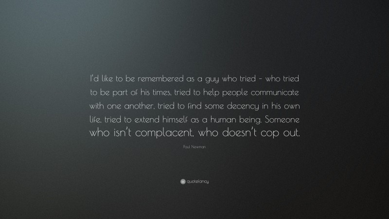 Paul Newman Quote: “I’d like to be remembered as a guy who tried – who tried to be part of his times, tried to help people communicate with one another, tried to find some decency in his own life, tried to extend himself as a human being. Someone who isn’t complacent, who doesn’t cop out.”