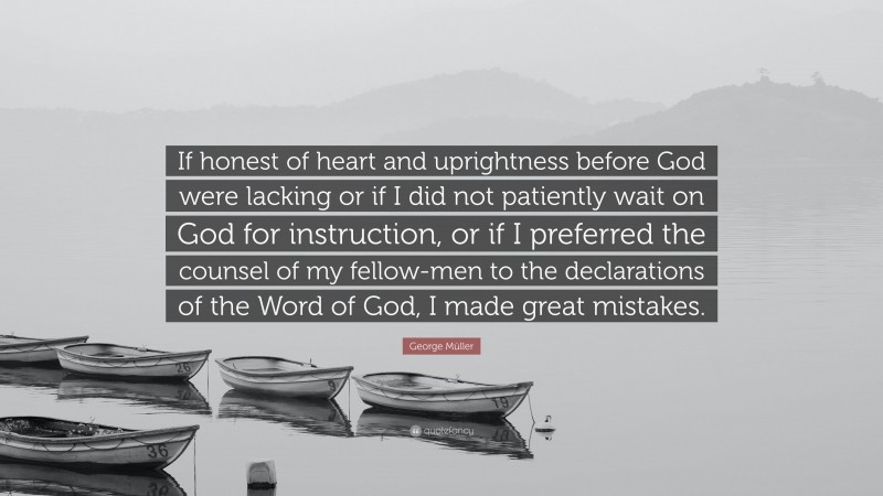 George Müller Quote: “If honest of heart and uprightness before God were lacking or if I did not patiently wait on God for instruction, or if I preferred the counsel of my fellow-men to the declarations of the Word of God, I made great mistakes.”