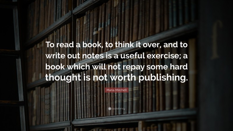 Maria Mitchell Quote: “To read a book, to think it over, and to write out notes is a useful exercise; a book which will not repay some hard thought is not worth publishing.”
