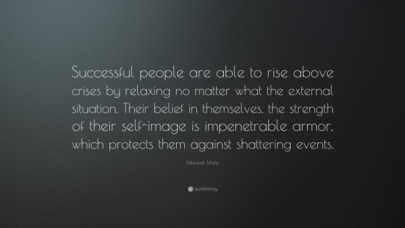 Maxwell Maltz Quote: “Successful people are able to rise above crises by relaxing no matter what the external situation. Their belief in themselves, the strength of their self-image is impenetrable armor, which protects them against shattering events.”