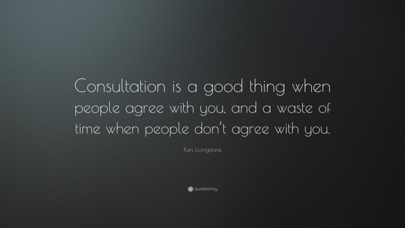 Ken Livingstone Quote: “Consultation is a good thing when people agree with you, and a waste of time when people don’t agree with you.”