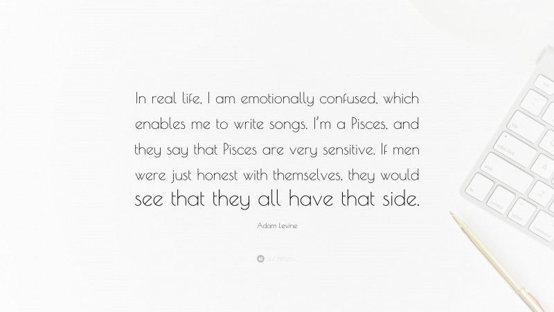Adam Levine Quote: “In real life, I am emotionally confused, which enables me to write songs. I’m a Pisces, and they say that Pisces are very sensitive. If men were just honest with themselves, they would see that they all have that side.”
