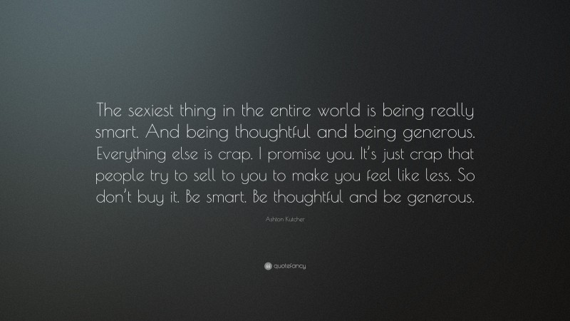 Ashton Kutcher Quote: “The sexiest thing in the entire world is being really smart. And being thoughtful and being generous. Everything else is crap. I promise you. It’s just crap that people try to sell to you to make you feel like less. So don’t buy it. Be smart. Be thoughtful and be generous.”