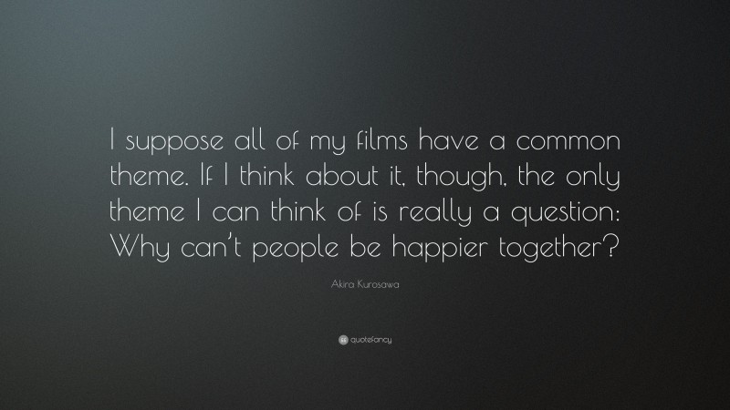 Akira Kurosawa Quote: “I suppose all of my films have a common theme. If I think about it, though, the only theme I can think of is really a question: Why can’t people be happier together?”