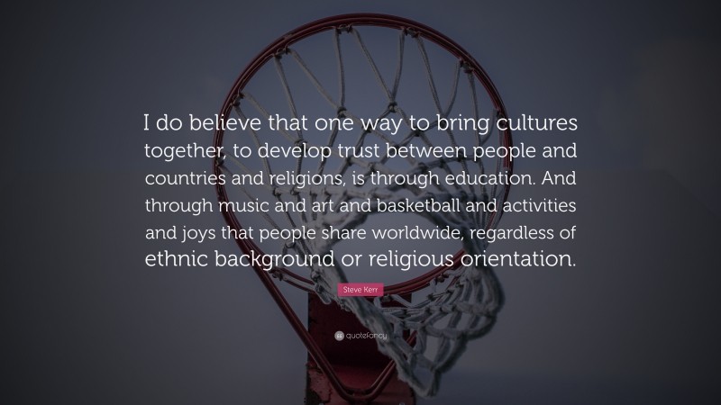 Steve Kerr Quote: “I do believe that one way to bring cultures together, to develop trust between people and countries and religions, is through education. And through music and art and basketball and activities and joys that people share worldwide, regardless of ethnic background or religious orientation.”