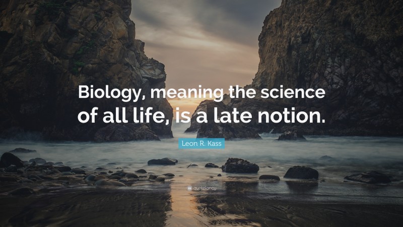 Leon R. Kass Quote: “Biology, meaning the science of all life, is a late notion.”