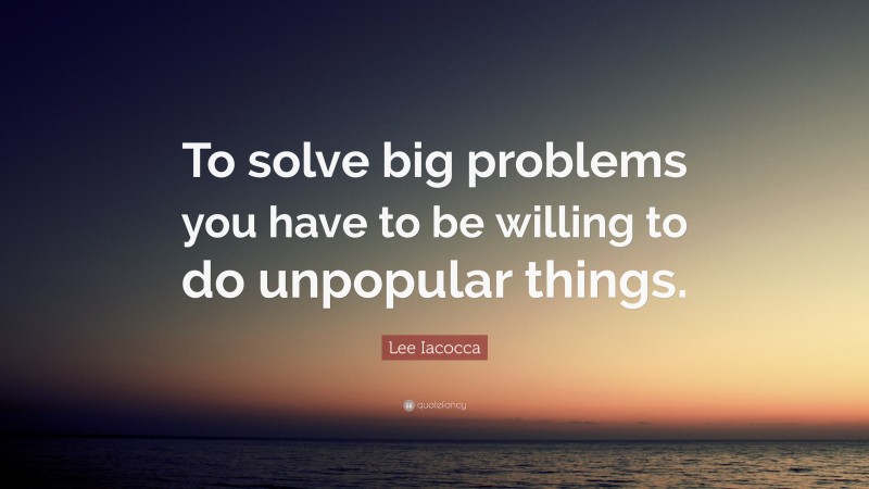 Lee Iacocca Quote: “To solve big problems you have to be willing to do unpopular things.”