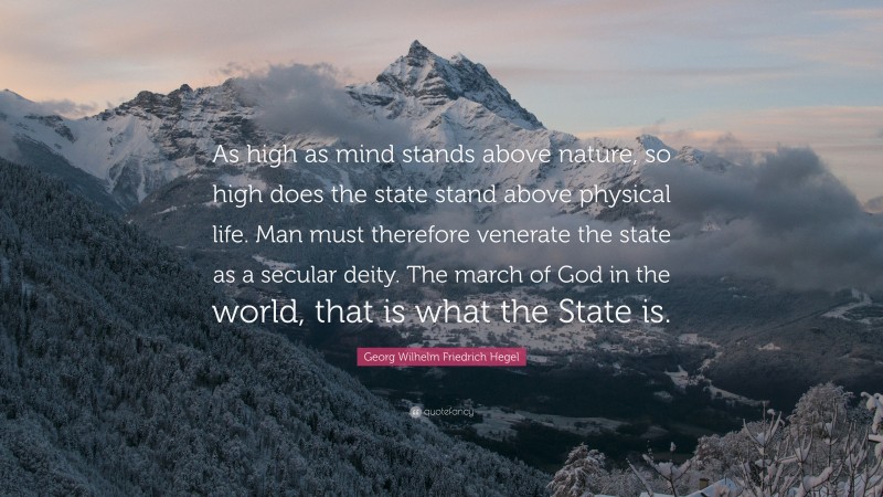 Georg Wilhelm Friedrich Hegel Quote: “As high as mind stands above nature, so high does the state stand above physical life. Man must therefore venerate the state as a secular deity. The march of God in the world, that is what the State is.”