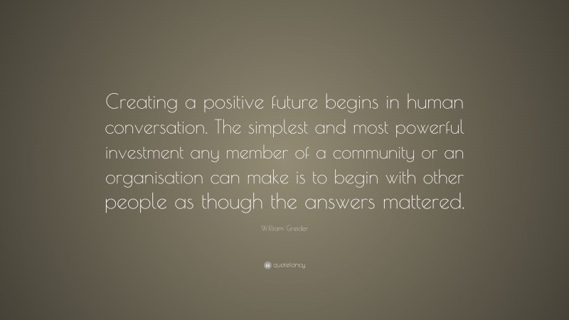 William Greider Quote: “Creating a positive future begins in human conversation. The simplest and most powerful investment any member of a community or an organisation can make is to begin with other people as though the answers mattered.”