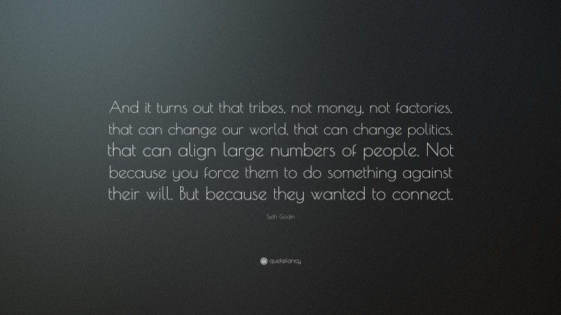 Seth Godin Quote: “And it turns out that tribes, not money, not factories, that can change our world, that can change politics, that can align large numbers of people. Not because you force them to do something against their will. But because they wanted to connect.”