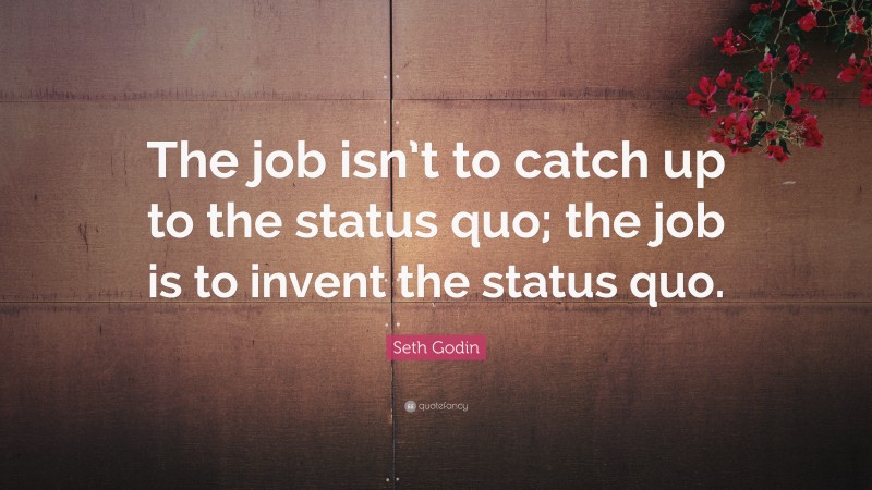 Seth Godin Quote: “The job isn’t to catch up to the status quo; the job is to invent the status quo.”