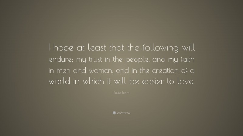 Paulo Freire Quote: “I hope at least that the following will endure: my trust in the people, and my faith in men and women, and in the creation of a world in which it will be easier to love.”