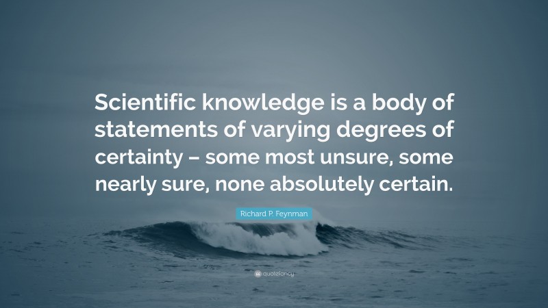 Richard P. Feynman Quote: “Scientific knowledge is a body of statements of varying degrees of certainty – some most unsure, some nearly sure, none absolutely certain.”