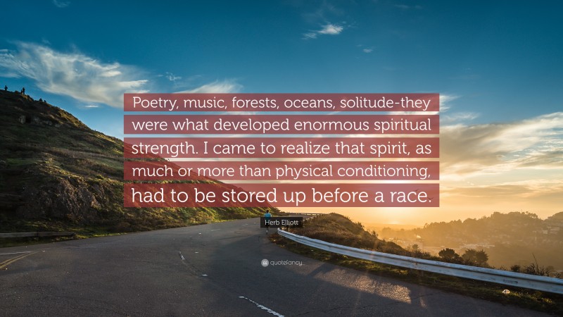 Herb Elliott Quote: “Poetry, music, forests, oceans, solitude-they were what developed enormous spiritual strength. I came to realize that spirit, as much or more than physical conditioning, had to be stored up before a race.”