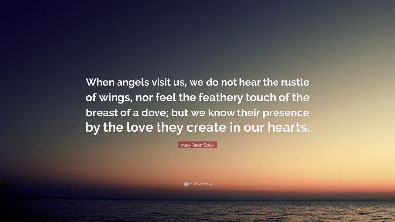Mary Baker Eddy Quote: “When angels visit us, we do not hear the rustle of wings, nor feel the feathery touch of the breast of a dove; but we know their presence by the love they create in our hearts.”