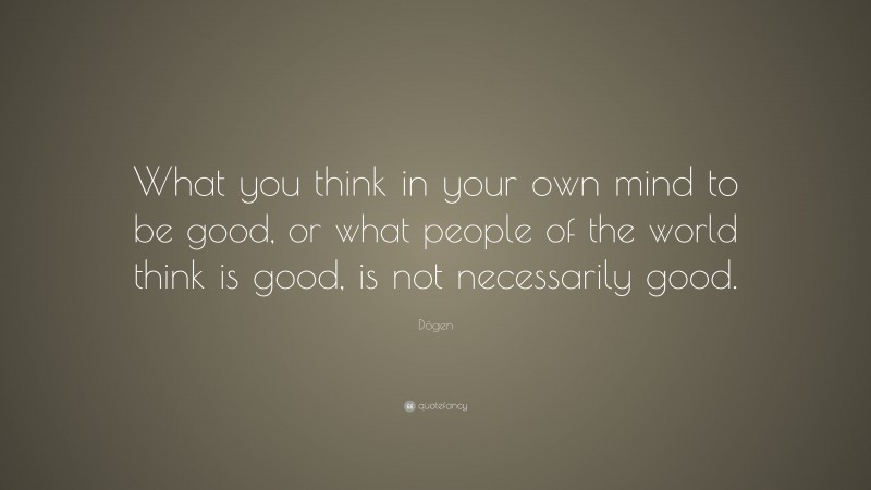 Dōgen Quote: “What you think in your own mind to be good, or what people of the world think is good, is not necessarily good.”