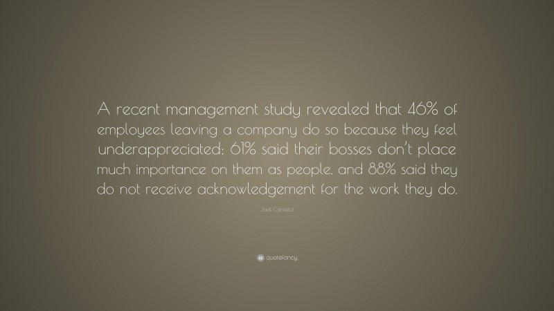 Jack Canfield Quote: “A recent management study revealed that 46% of employees leaving a company do so because they feel underappreciated; 61% said their bosses don’t place much importance on them as people, and 88% said they do not receive acknowledgement for the work they do.”