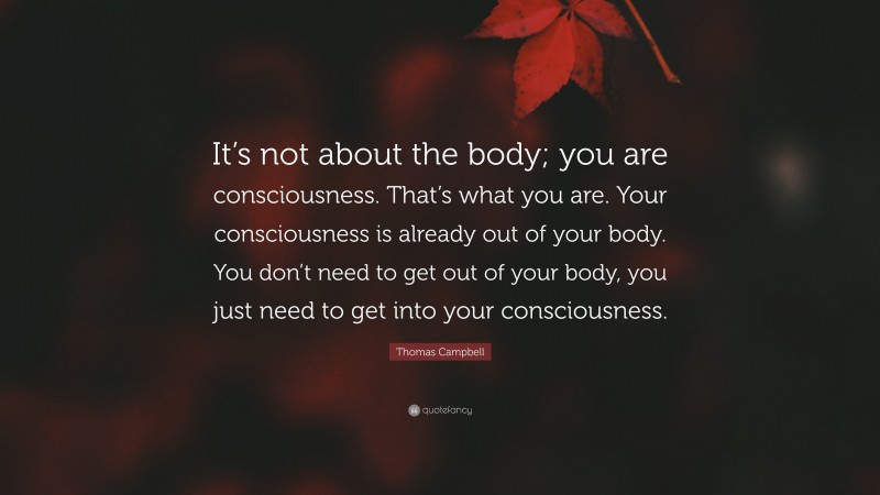Thomas Campbell Quote: “It’s not about the body; you are consciousness. That’s what you are. Your consciousness is already out of your body. You don’t need to get out of your body, you just need to get into your consciousness.”