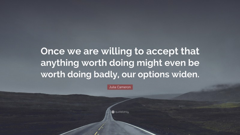Julia Cameron Quote: “Once we are willing to accept that anything worth doing might even be worth doing badly, our options widen.”