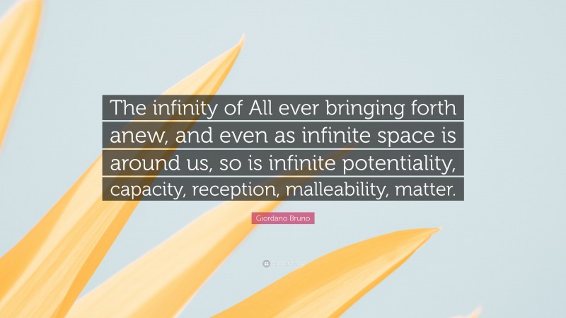 Giordano Bruno Quote: “The infinity of All ever bringing forth anew, and even as infinite space is around us, so is infinite potentiality, capacity, reception, malleability, matter.”