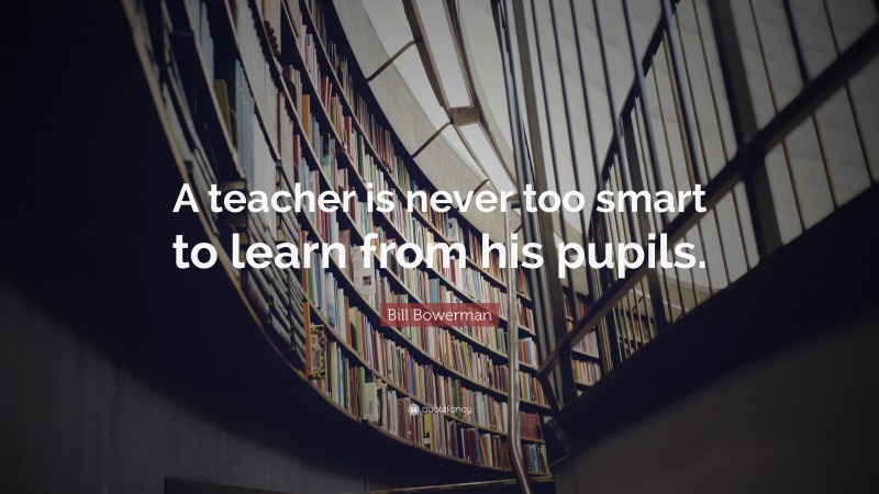 Bill Bowerman Quote: “A teacher is never too smart to learn from his pupils.”