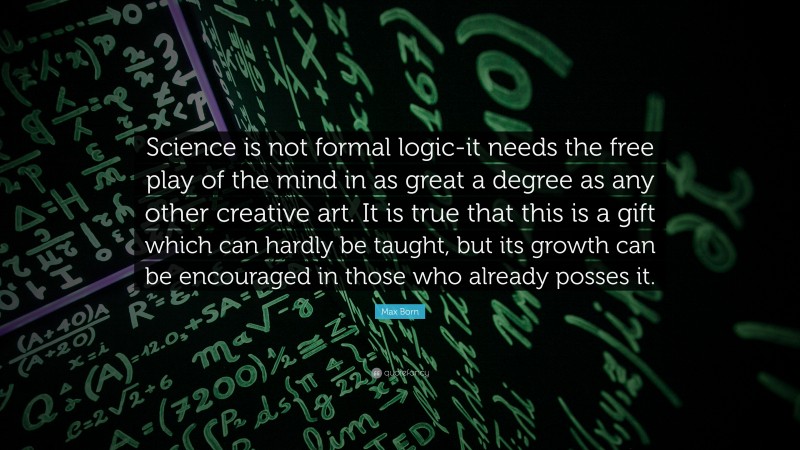 Max Born Quote: “Science is not formal logic-it needs the free play of the mind in as great a degree as any other creative art. It is true that this is a gift which can hardly be taught, but its growth can be encouraged in those who already posses it.”