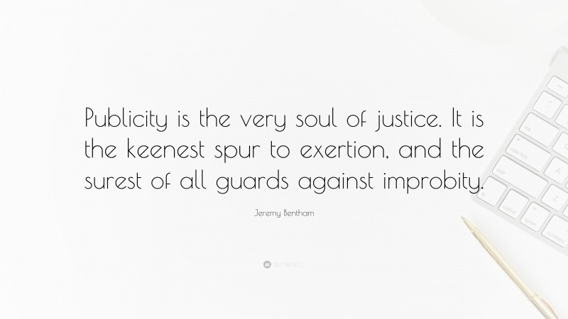 Jeremy Bentham Quote: “Publicity is the very soul of justice. It is the keenest spur to exertion, and the surest of all guards against improbity.”