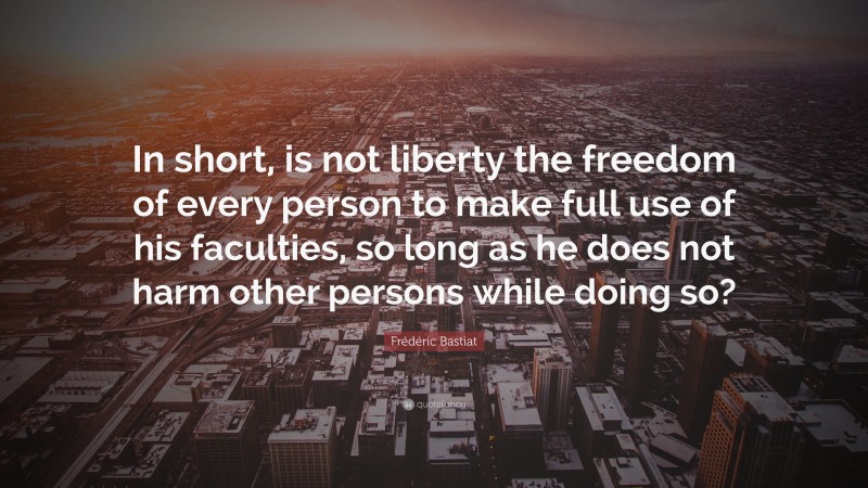 Frédéric Bastiat Quote: “In short, is not liberty the freedom of every person to make full use of his faculties, so long as he does not harm other persons while doing so?”