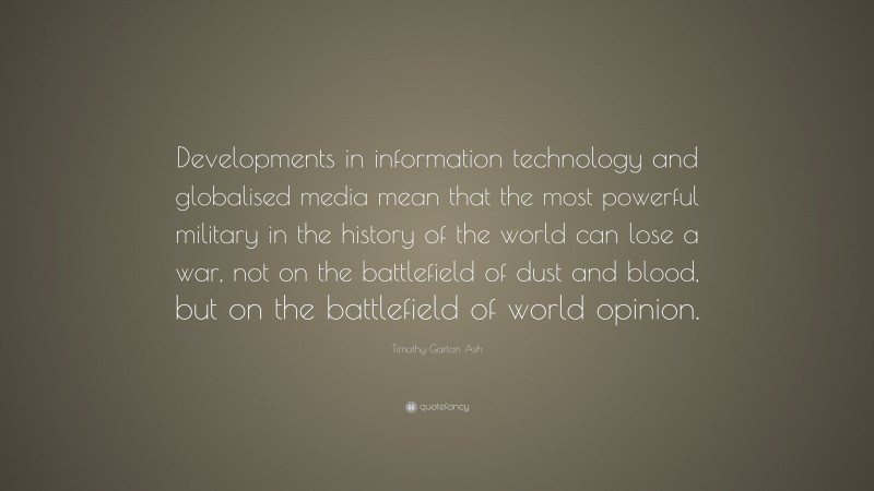 Timothy Garton Ash Quote: “Developments in information technology and globalised media mean that the most powerful military in the history of the world can lose a war, not on the battlefield of dust and blood, but on the battlefield of world opinion.”