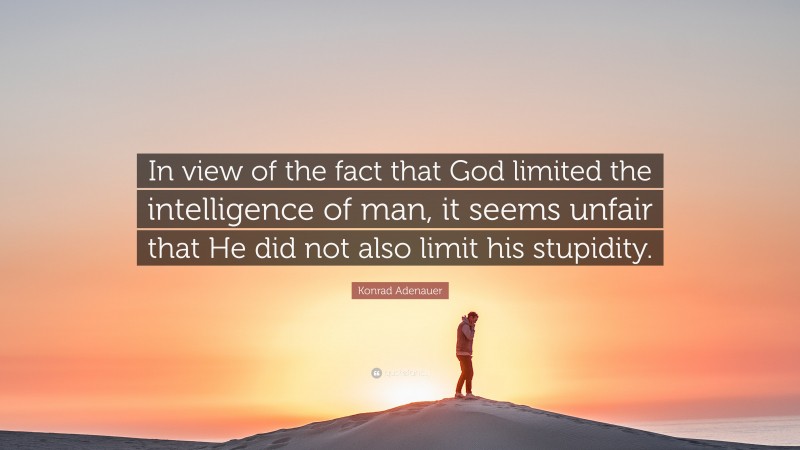 Konrad Adenauer Quote: “In view of the fact that God limited the intelligence of man, it seems unfair that He did not also limit his stupidity.”