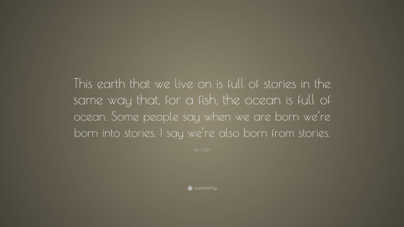 Ben Okri Quote: “This earth that we live on is full of stories in the same way that, for a fish, the ocean is full of ocean. Some people say when we are born we’re born into stories. I say we’re also born from stories.”
