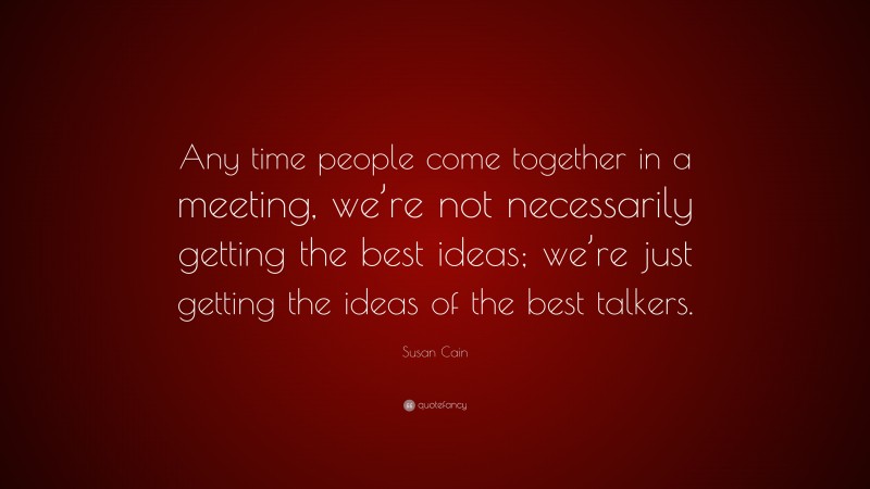 Susan Cain Quote: “Any time people come together in a meeting, we’re not necessarily getting the best ideas; we’re just getting the ideas of the best talkers.”