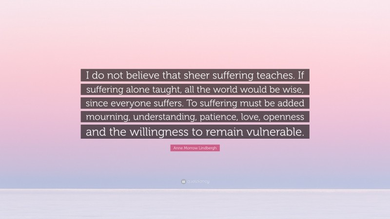 Anne Morrow Lindbergh Quote: “I do not believe that sheer suffering teaches. If suffering alone taught, all the world would be wise, since everyone suffers. To suffering must be added mourning, understanding, patience, love, openness and the willingness to remain vulnerable.”
