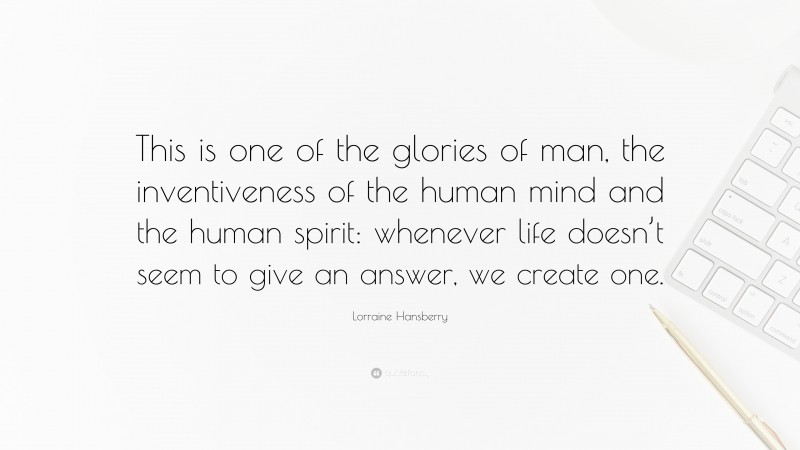 Lorraine Hansberry Quote: “This is one of the glories of man, the inventiveness of the human mind and the human spirit: whenever life doesn’t seem to give an answer, we create one.”