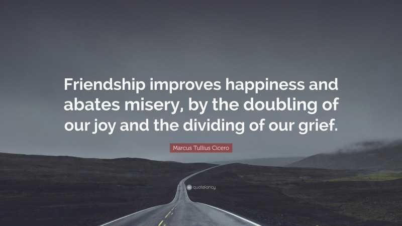 Marcus Tullius Cicero Quote: “Friendship improves happiness and abates misery, by the doubling of our joy and the dividing of our grief.”