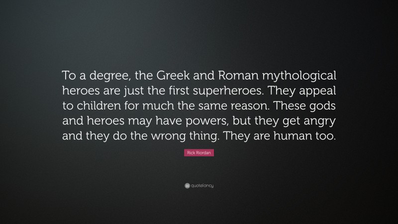 Rick Riordan Quote: “To a degree, the Greek and Roman mythological heroes are just the first superheroes. They appeal to children for much the same reason. These gods and heroes may have powers, but they get angry and they do the wrong thing. They are human too.”