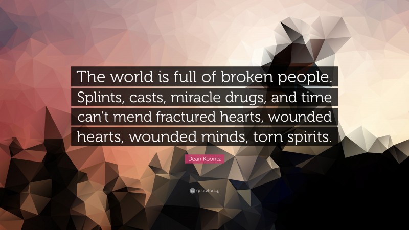 Dean Koontz Quote: “The world is full of broken people. Splints, casts, miracle drugs, and time can’t mend fractured hearts, wounded hearts, wounded minds, torn spirits.”