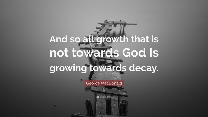George MacDonald Quote: “And so all growth that is not towards God Is growing towards decay.”