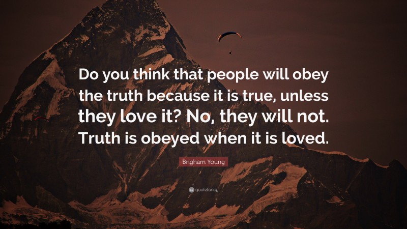 Brigham Young Quote: “Do you think that people will obey the truth because it is true, unless they love it? No, they will not. Truth is obeyed when it is loved.”