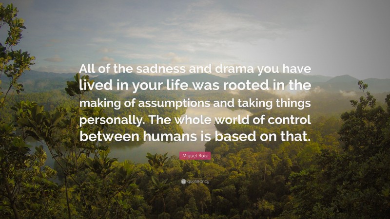 Miguel Ruiz Quote: “All of the sadness and drama you have lived in your life was rooted in the making of assumptions and taking things personally. The whole world of control between humans is based on that.”