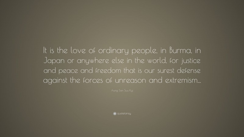 Aung San Suu Kyi Quote: “It is the love of ordinary people, in Burma, in Japan or anywhere else in the world, for justice and peace and freedom that is our surest defense against the forces of unreason and extremism...”