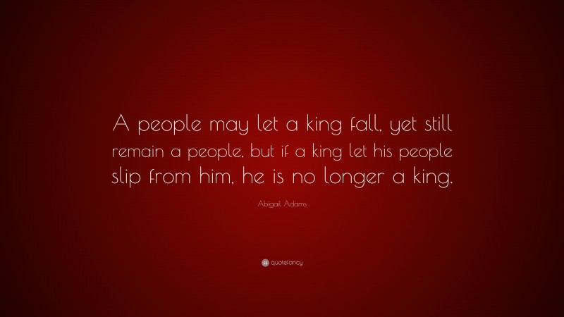 Abigail Adams Quote: “A people may let a king fall, yet still remain a people, but if a king let his people slip from him, he is no longer a king.”
